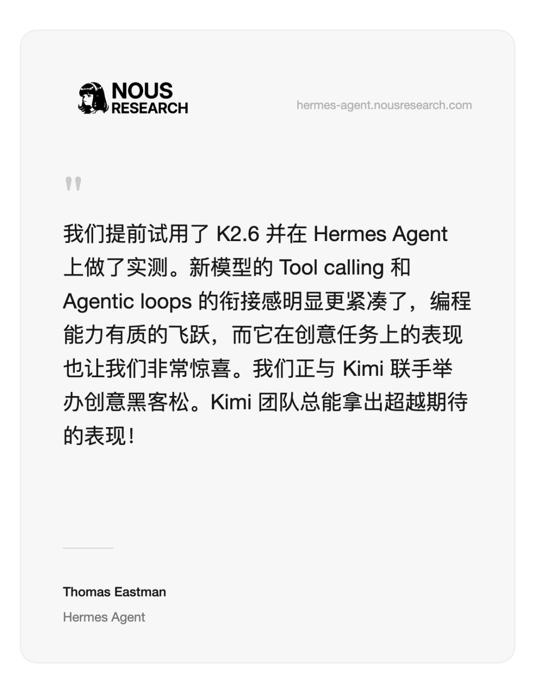 一张白色背景的文本截图，左上角有NOUS RESEARCH的黑色LOGO（包含一个女性头像图标），右上角有灰色小字网址hermes-agent.nousresearch.com。中间是黑色正文文字，开头有双引号符号“”作为引言标记，内容为中文技术评论，提及K2.6、Hermes Agent、Tool calling、Agentic loops、编程能力、创意任务表现及与Kimi合作等；底部有署名Thomas Eastman和Hermes Agent，字体较小且为灰色。整体排版简洁，类似研究报告或新闻稿的引述段落。